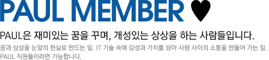 paul member 폴은 재미있는 꿈을 꾸며, 개성있는 상상을 하는 사람들입니다. 꿈과 상상을 눈앞의 현실로 만드는 일. IT 기술 속에 감성과 가치를 담아 사람 사이의 소통을 만들어 가는 일. 폴 직원들이라면 가능합니다.